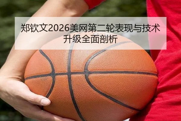 郑钦文2026美网第二轮表现与技术升级全面剖析